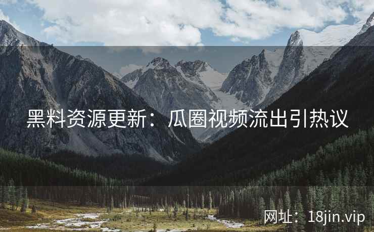 黑料资源更新：瓜圈视频流出引热议