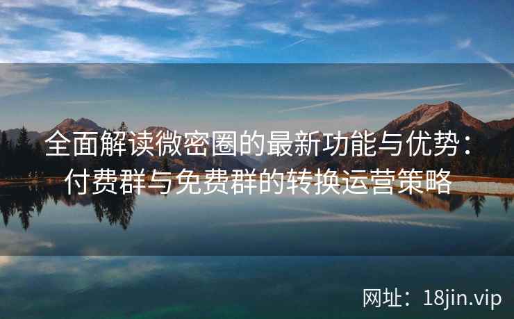 全面解读微密圈的最新功能与优势：付费群与免费群的转换运营策略