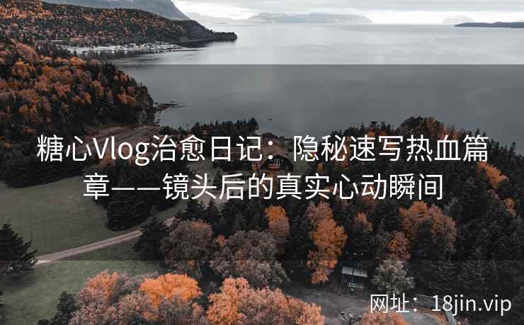 糖心Vlog治愈日记：隐秘速写热血篇章——镜头后的真实心动瞬间