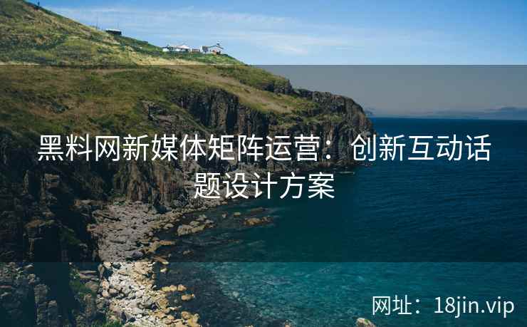 黑料网新媒体矩阵运营：创新互动话题设计方案