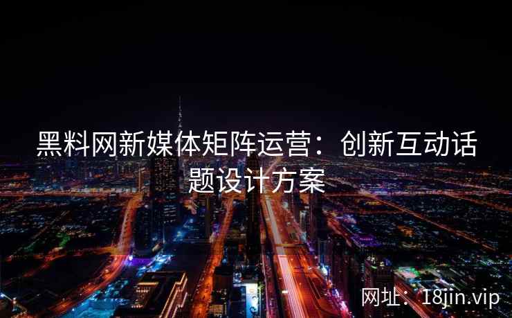 黑料网新媒体矩阵运营：创新互动话题设计方案