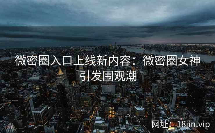 微密圈入口上线新内容：微密圈女神引发围观潮