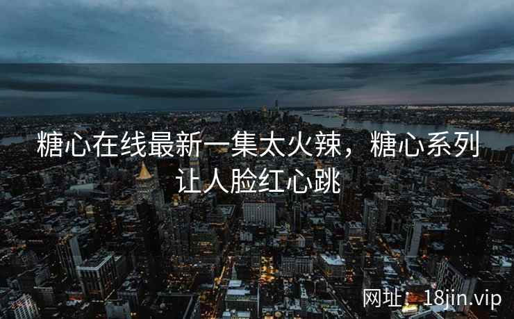 糖心在线最新一集太火辣，糖心系列让人脸红心跳