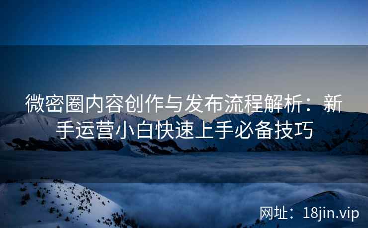微密圈内容创作与发布流程解析：新手运营小白快速上手必备技巧