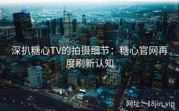 深扒糖心TV的拍摄细节：糖心官网再度刷新认知