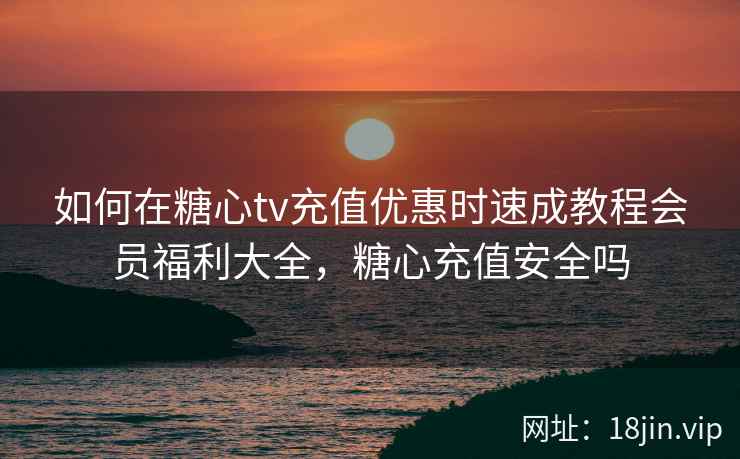 如何在糖心tv充值优惠时速成教程会员福利大全，糖心充值安全吗