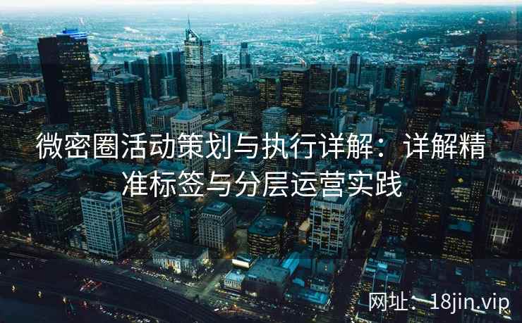 微密圈活动策划与执行详解：详解精准标签与分层运营实践