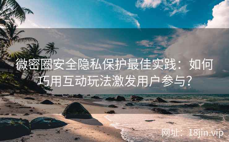 微密圈安全隐私保护最佳实践：如何巧用互动玩法激发用户参与？
