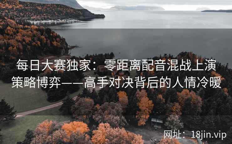 每日大赛独家：零距离配音混战上演策略博弈——高手对决背后的人情冷暖
