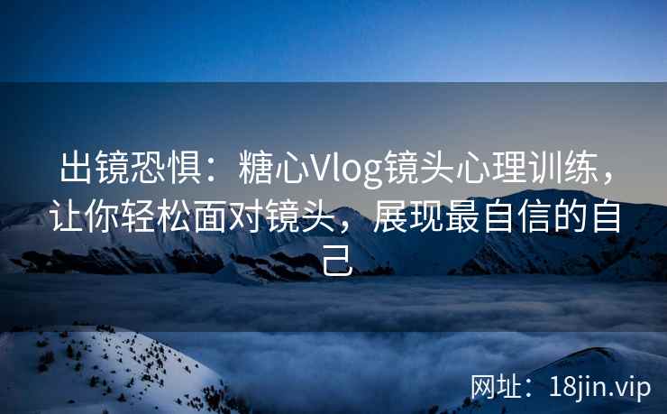 出镜恐惧：糖心Vlog镜头心理训练，让你轻松面对镜头，展现最自信的自己