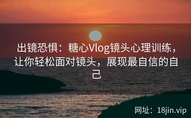 出镜恐惧：糖心Vlog镜头心理训练，让你轻松面对镜头，展现最自信的自己