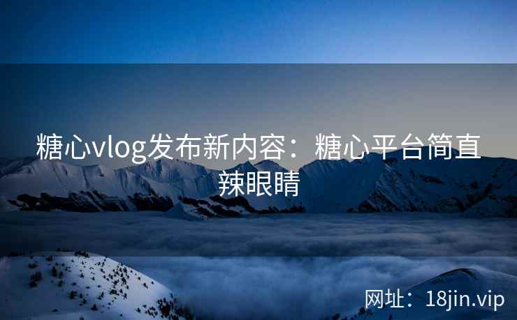 糖心vlog发布新内容：糖心平台简直辣眼睛