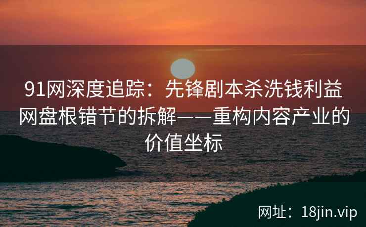 91网深度追踪：先锋剧本杀洗钱利益网盘根错节的拆解——重构内容产业的价值坐标