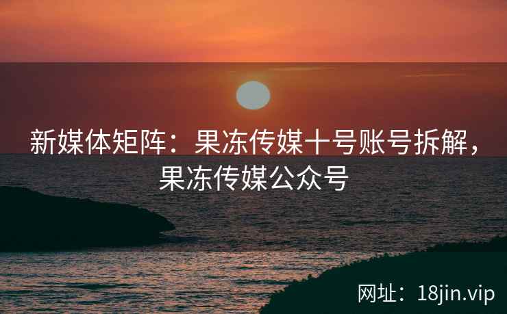 新媒体矩阵：果冻传媒十号账号拆解，果冻传媒公众号