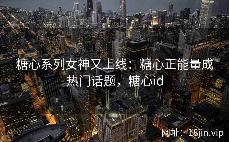 糖心系列女神又上线：糖心正能量成热门话题，糖心id