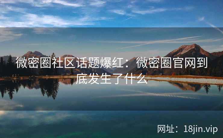 微密圈社区话题爆红：微密圈官网到底发生了什么