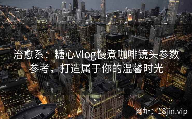 治愈系：糖心Vlog慢煮咖啡镜头参数参考，打造属于你的温馨时光