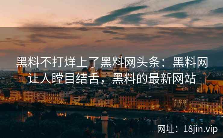 黑料不打烊上了黑料网头条：黑料网让人瞠目结舌，黑料的最新网站