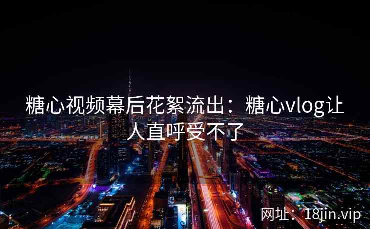 糖心视频幕后花絮流出：糖心vlog让人直呼受不了