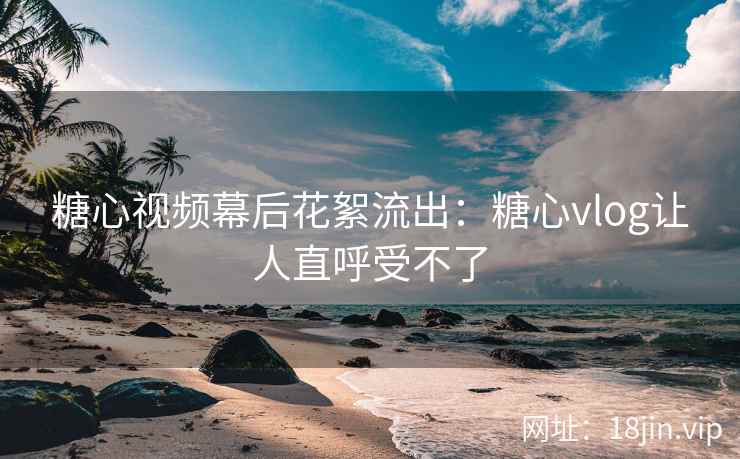糖心视频幕后花絮流出：糖心vlog让人直呼受不了