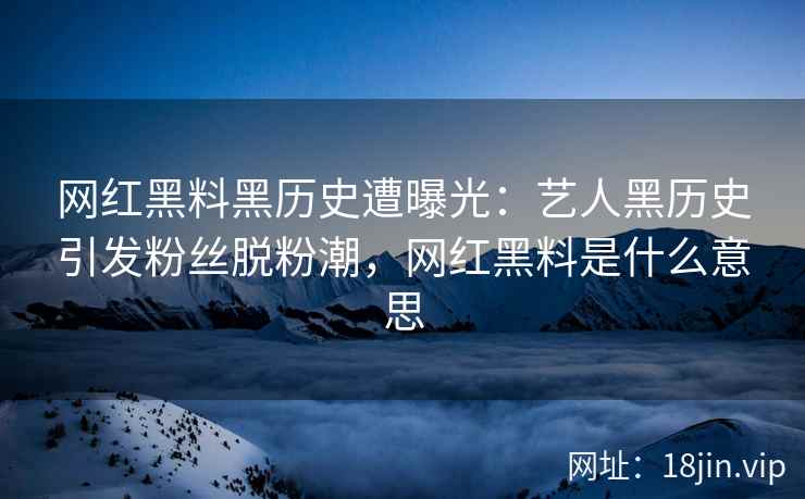 网红黑料黑历史遭曝光：艺人黑历史引发粉丝脱粉潮，网红黑料是什么意思