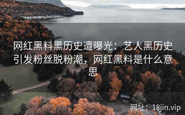 网红黑料黑历史遭曝光：艺人黑历史引发粉丝脱粉潮，网红黑料是什么意思