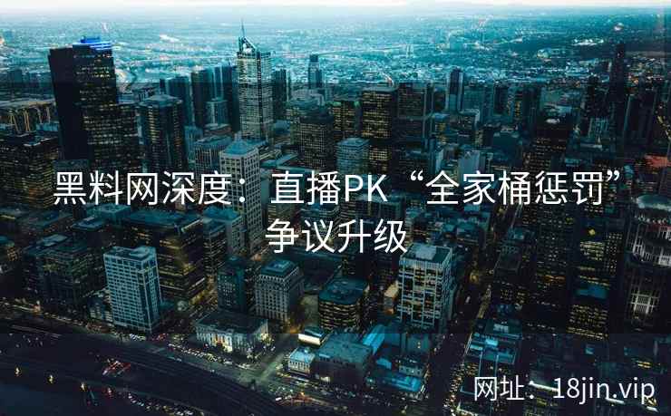 黑料网深度：直播PK“全家桶惩罚”争议升级