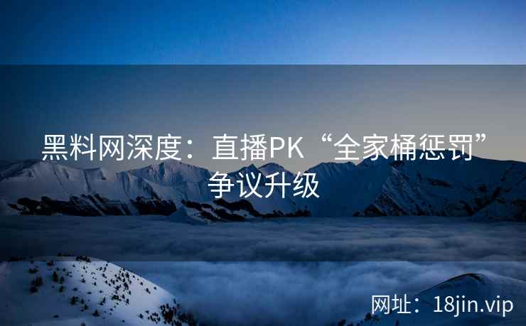 黑料网深度:直播PK“全家桶惩罚”争议升级