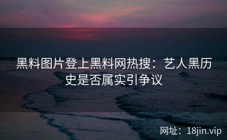 黑料图片登上黑料网热搜:艺人黑历史是否属实引争议