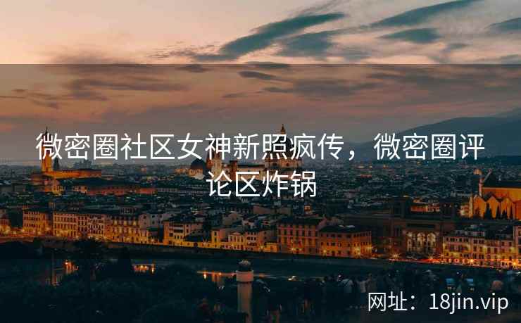微密圈社区女神新照疯传，微密圈评论区炸锅
