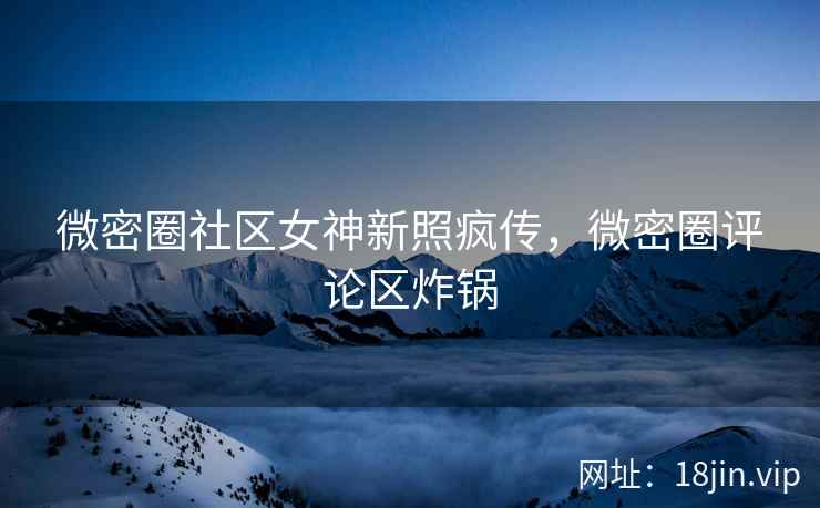 微密圈社区女神新照疯传,微密圈评论区炸锅