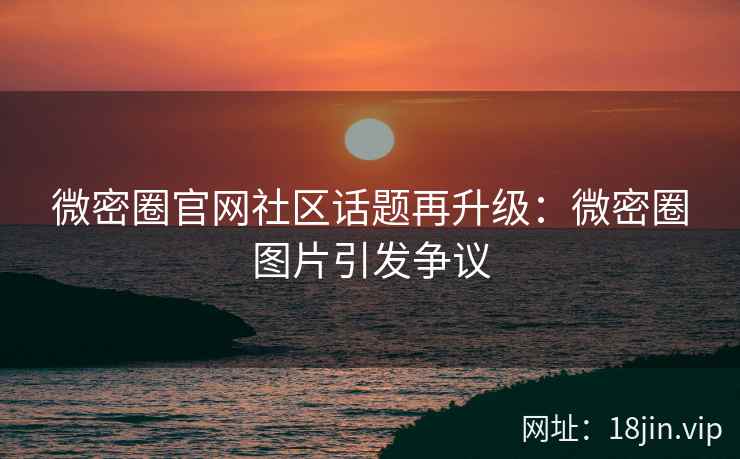 微密圈官网社区话题再升级：微密圈图片引发争议