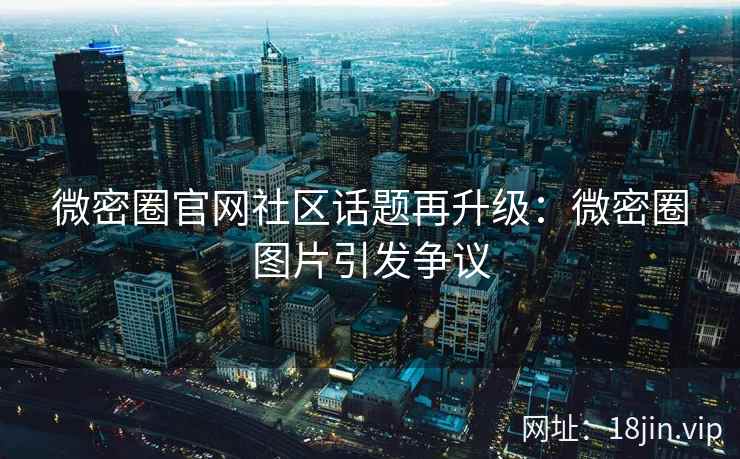 微密圈官网社区话题再升级:微密圈图片引发争议