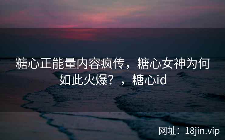 糖心正能量内容疯传，糖心女神为何如此火爆？，糖心id