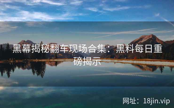 黑幕揭秘翻车现场合集：黑料每日重磅揭示