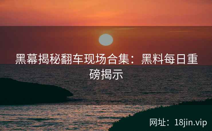黑幕揭秘翻车现场合集:黑料每日重磅揭示
