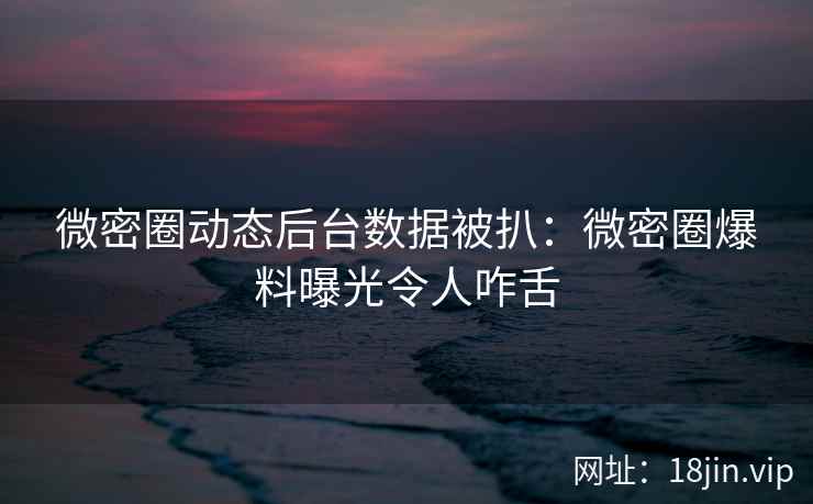 微密圈动态后台数据被扒：微密圈爆料曝光令人咋舌
