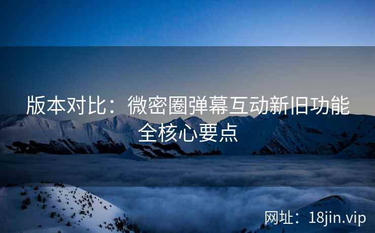 版本对比：微密圈弹幕互动新旧功能全核心要点