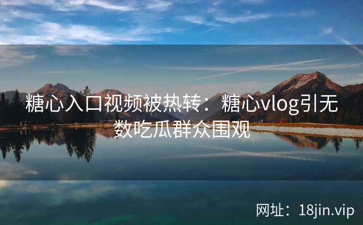 糖心入口视频被热转：糖心vlog引无数吃瓜群众围观