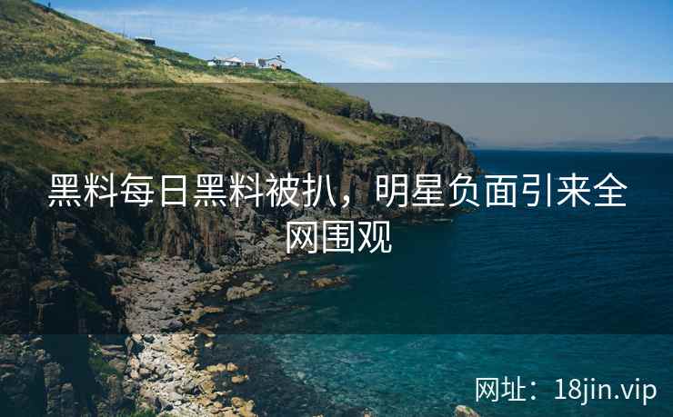 黑料每日黑料被扒，明星负面引来全网围观