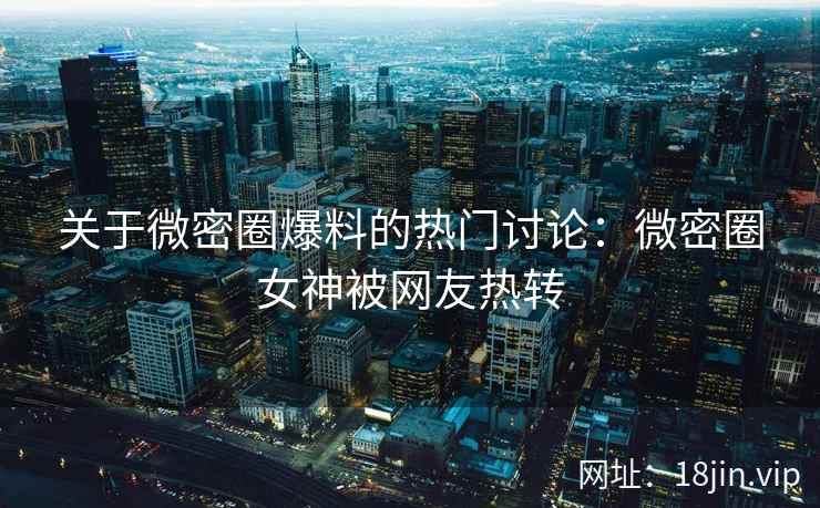 关于微密圈爆料的热门讨论：微密圈女神被网友热转