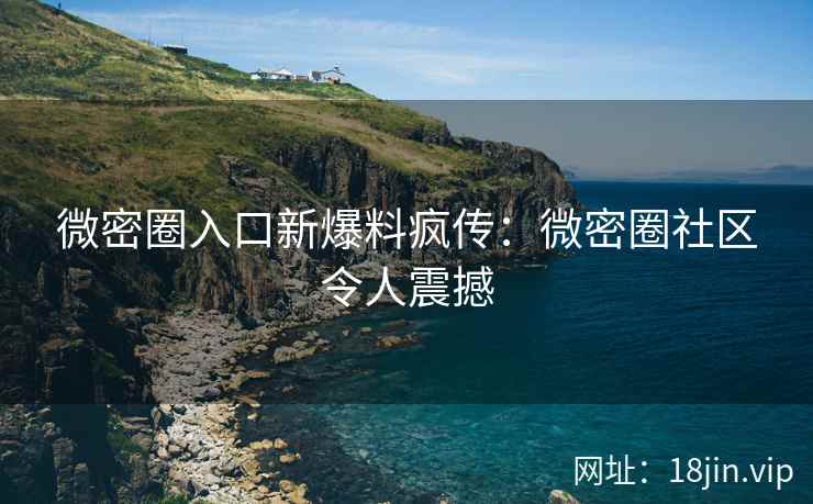 微密圈入口新爆料疯传:微密圈社区令人震撼